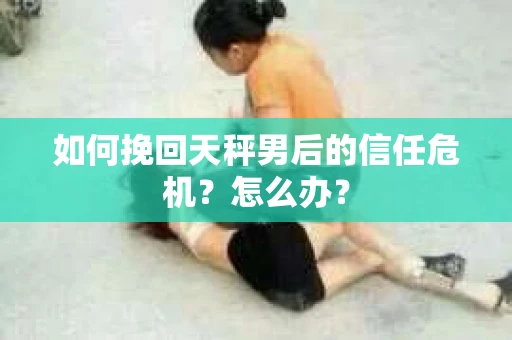 如何挽回天秤男后的信任危机？怎么办？