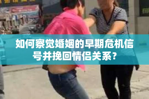 如何察觉婚姻的早期危机信号并挽回情侣关系？