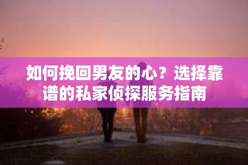 如何挽回男友的心？选择靠谱的私家侦探服务指南