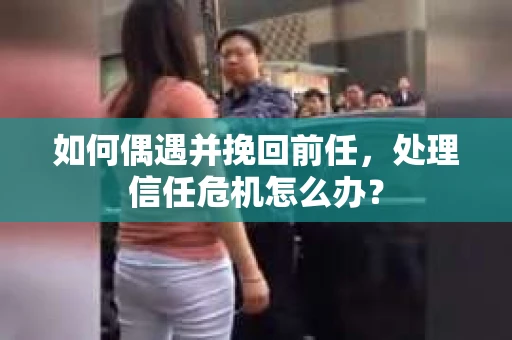 如何偶遇并挽回前任，处理信任危机怎么办？