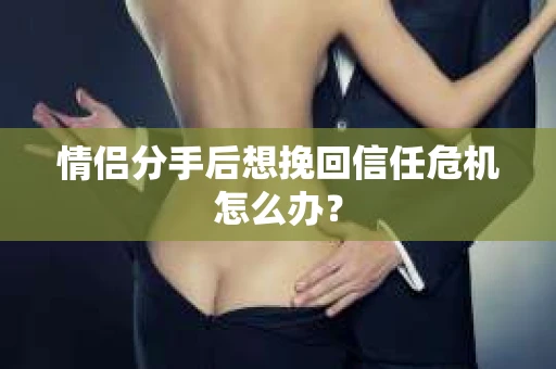 情侣分手后想挽回信任危机怎么办？