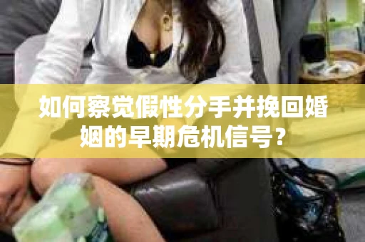 如何察觉假性分手并挽回婚姻的早期危机信号? 如何察觉假性分手并挽回婚姻的早期危机信号?