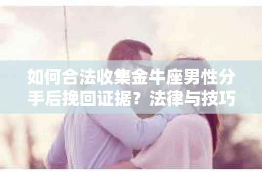如何合法收集金牛座男性分手后挽回证据？法律与技巧的双重指导