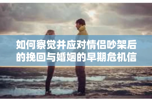 如何察觉并应对情侣吵架后的挽回与婚姻的早期危机信号？