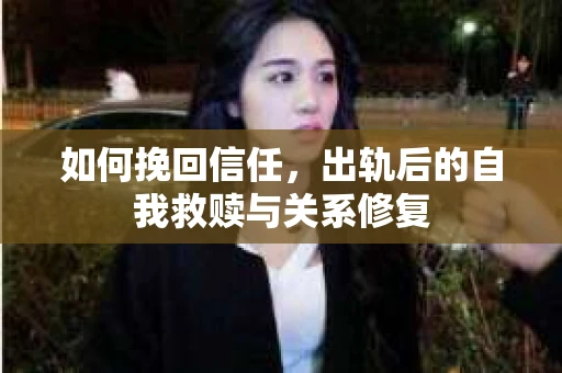 如何挽回信任,出轨后的自我救赎与关系修复 如何挽回信任,出轨后的自我救赎与关系修复