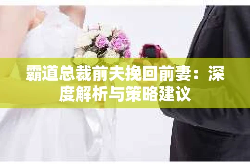 霸道总裁前夫挽回前妻:深度解析与策略建议 霸道总裁前夫挽回前妻:深度解析与策略建议