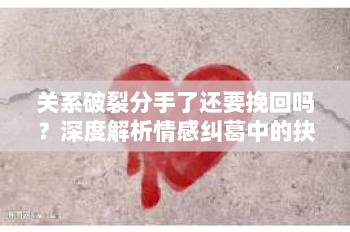 关系破裂分手了还要挽回吗？深度解析情感纠葛中的抉择