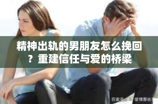精神出轨的男朋友怎么挽回?重建信任与爱的桥梁 精神出轨的男朋友怎么挽回?重建信任与爱的桥梁