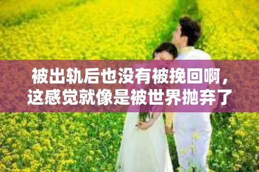 被出轨后也没有被挽回啊,这感觉就像是被世界抛弃了一样。我曾经也经历过这样的事情,那种心如刀割的痛,至今仍记忆犹新。今天,我想和大家聊聊这个话题,希望能给那些正在经历或者曾经经历过类似痛苦的人一些安慰和帮助。 被出轨后也没有被挽回啊,这感觉就像是被世界抛弃了一样。我曾经也经历过这样的事情,那种心如刀割的痛,至今仍记忆犹新。今天,我想和大家聊聊这个话题,希望能给那些正在经历或者曾经经历过类似痛苦的人一些安慰和帮助。