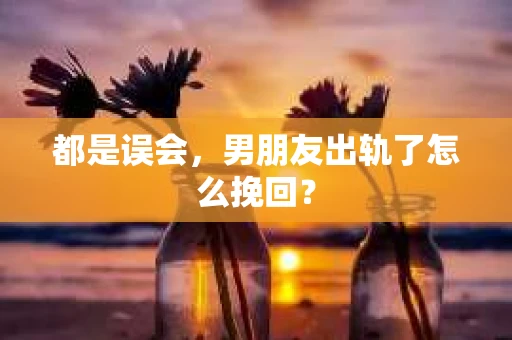 都是误会，男朋友出轨了怎么挽回？