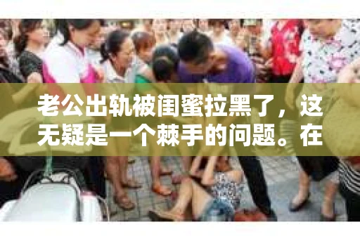 老公出轨被闺蜜拉黑了，这无疑是一个棘手的问题。在这个问题上，我想要和大家分享一下我的看法和经历，希望能给大家带来一些启示。