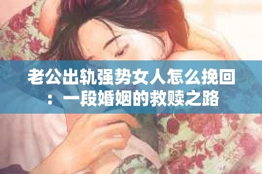 老公出轨强势女人怎么挽回：一段婚姻的救赎之路