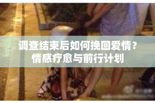 调查结束后如何挽回爱情?情感疗愈与前行计划 调查结束后如何挽回爱情?情感疗愈与前行计划