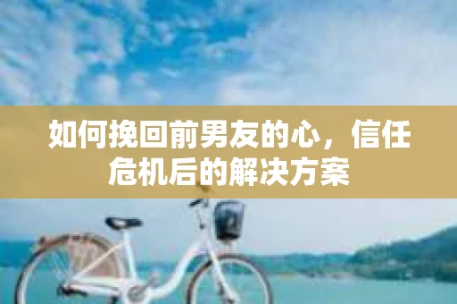 如何挽回前男友的心，信任危机后的解决方案