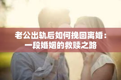 老公出轨后如何挽回离婚:一段婚姻的救赎之路 老公出轨后如何挽回离婚:一段婚姻的救赎之路