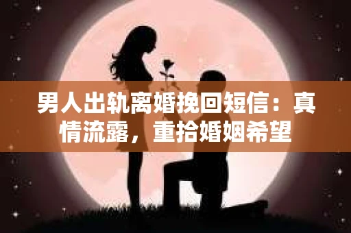 男人出轨离婚挽回短信：真情流露，重拾婚姻希望