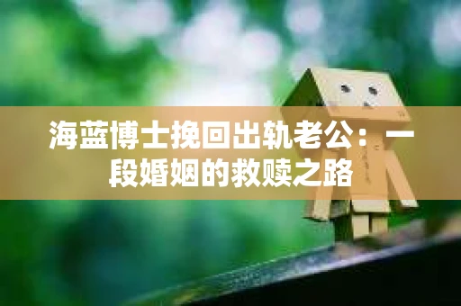 海蓝博士挽回出轨老公:一段婚姻的救赎之路 海蓝博士挽回出轨老公:一段婚姻的救赎之路