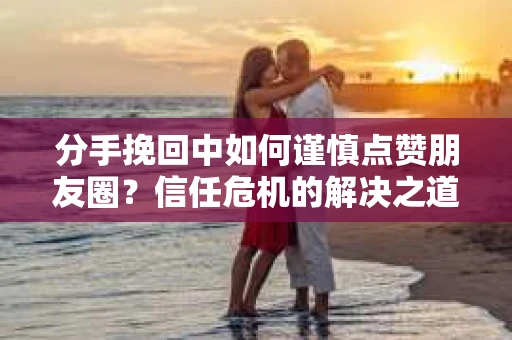 分手挽回中如何谨慎点赞朋友圈?信任危机的解决之道 分手挽回中如何谨慎点赞朋友圈?信任危机的解决之道