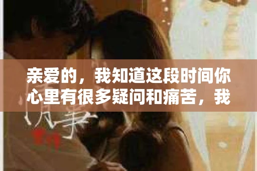 亲爱的，我知道这段时间你心里有很多疑问和痛苦，我也一样。我们在一起的时光，有欢笑也有泪水，那些美好的回忆，我永远都不会忘记。今天，我想通过这条短信，向你表达我的一些想法。