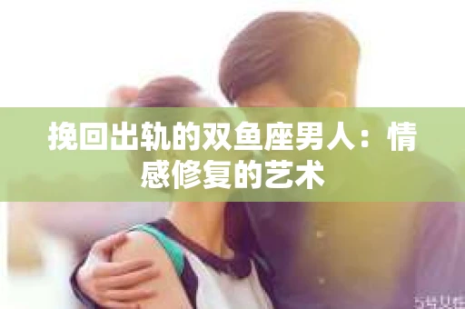 挽回出轨的双鱼座男人:情感修复的艺术 挽回出轨的双鱼座男人:情感修复的艺术