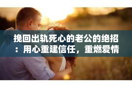 挽回出轨死心的老公的绝招：用心重建信任，重燃爱情火花