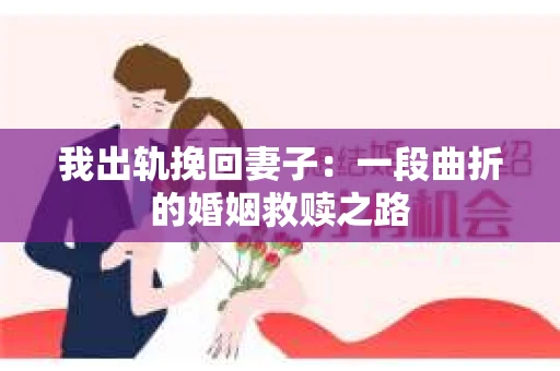 我出轨挽回妻子：一段曲折的婚姻救赎之路
