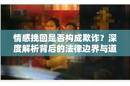 情感挽回是否构成欺诈？深度解析背后的法律边界与道德伦理