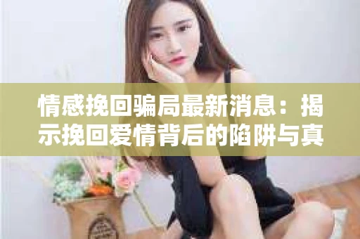 情感挽回骗局最新消息：揭示挽回爱情背后的陷阱与真相