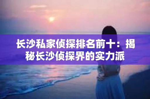 长沙私家侦探排名前十：揭秘长沙侦探界的实力派