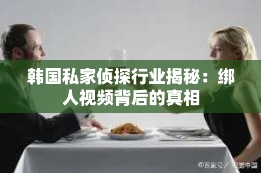韩国私家侦探行业揭秘:绑人视频背后的真相 韩国私家侦探行业揭秘:绑人视频背后的真相
