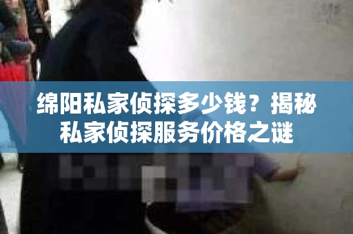 绵阳私家侦探多少钱？揭秘私家侦探服务价格之谜