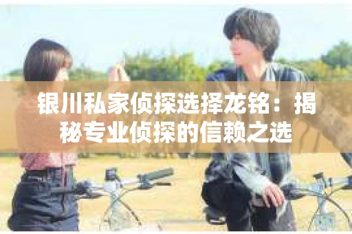 银川私家侦探选择龙铭:揭秘专业侦探的信赖之选 银川私家侦探选择龙铭:揭秘专业侦探的信赖之选
