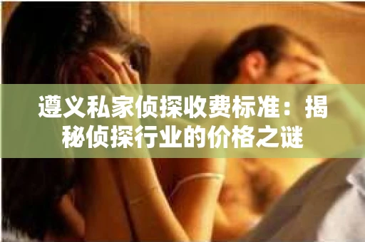 遵义私家侦探收费标准：揭秘侦探行业的价格之谜