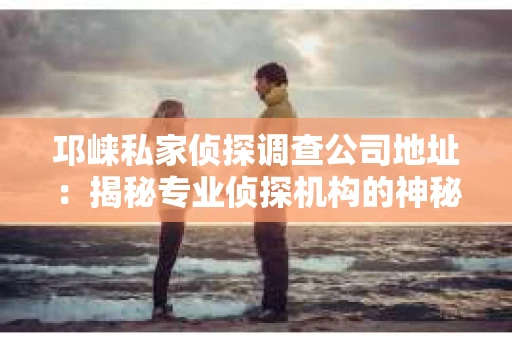 邛崃私家侦探调查公司地址：揭秘专业侦探机构的神秘面纱