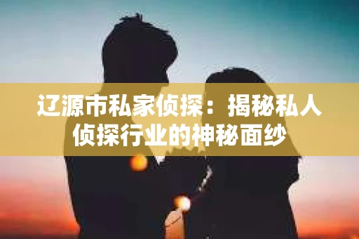 辽源市私家侦探:揭秘私人侦探行业的神秘面纱 辽源市私家侦探:揭秘私人侦探行业的神秘面纱
