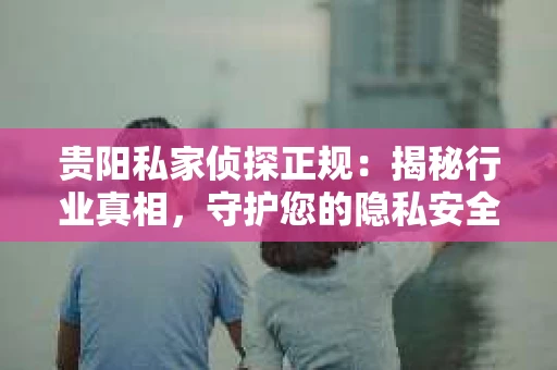 贵阳私家侦探正规：揭秘行业真相，守护您的隐私安全