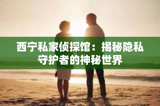 西宁私家侦探馆：揭秘隐私守护者的神秘世界