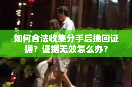 如何合法收集分手后挽回证据？证据无效怎么办？