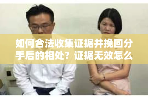 如何合法收集证据并挽回分手后的相处?证据无效怎么办? 如何合法收集证据并挽回分手后的相处?证据无效怎么办?