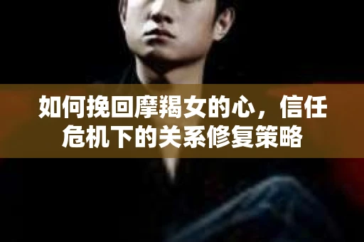 如何挽回摩羯女的心,信任危机下的关系修复策略 如何挽回摩羯女的心,信任危机下的关系修复策略