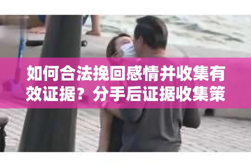 如何合法挽回感情并收集有效证据？分手后证据收集策略
