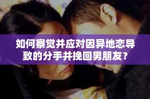 如何察觉并应对因异地恋导致的分手并挽回男朋友？