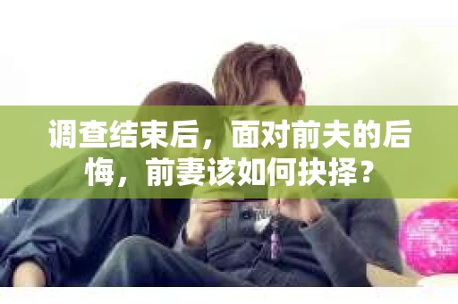 调查结束后，面对前夫的后悔，前妻该如何抉择？