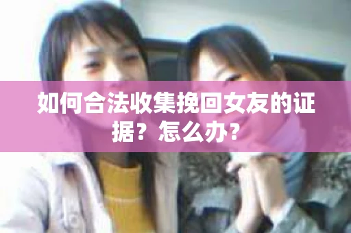 如何合法收集挽回女友的证据?怎么办? 如何合法收集挽回女友的证据?怎么办?