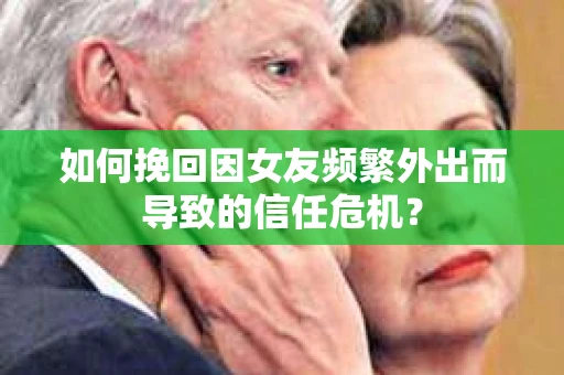 如何挽回因女友频繁外出而导致的信任危机？