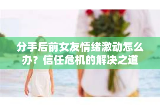 分手后前女友情绪激动怎么办？信任危机的解决之道