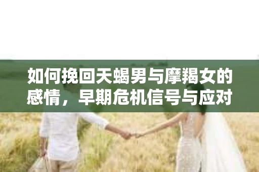 如何挽回天蝎男与摩羯女的感情，早期危机信号与应对策略