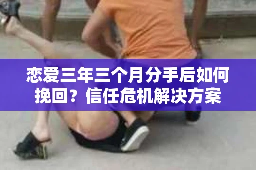 恋爱三年三个月分手后如何挽回？信任危机解决方案