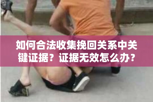 如何合法收集挽回关系中关键证据?证据无效怎么办? 如何合法收集挽回关系中关键证据?证据无效怎么办?