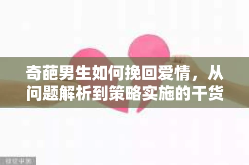 奇葩男生如何挽回爱情,从问题解析到策略实施的干货指南 奇葩男生如何挽回爱情,从问题解析到策略实施的干货指南